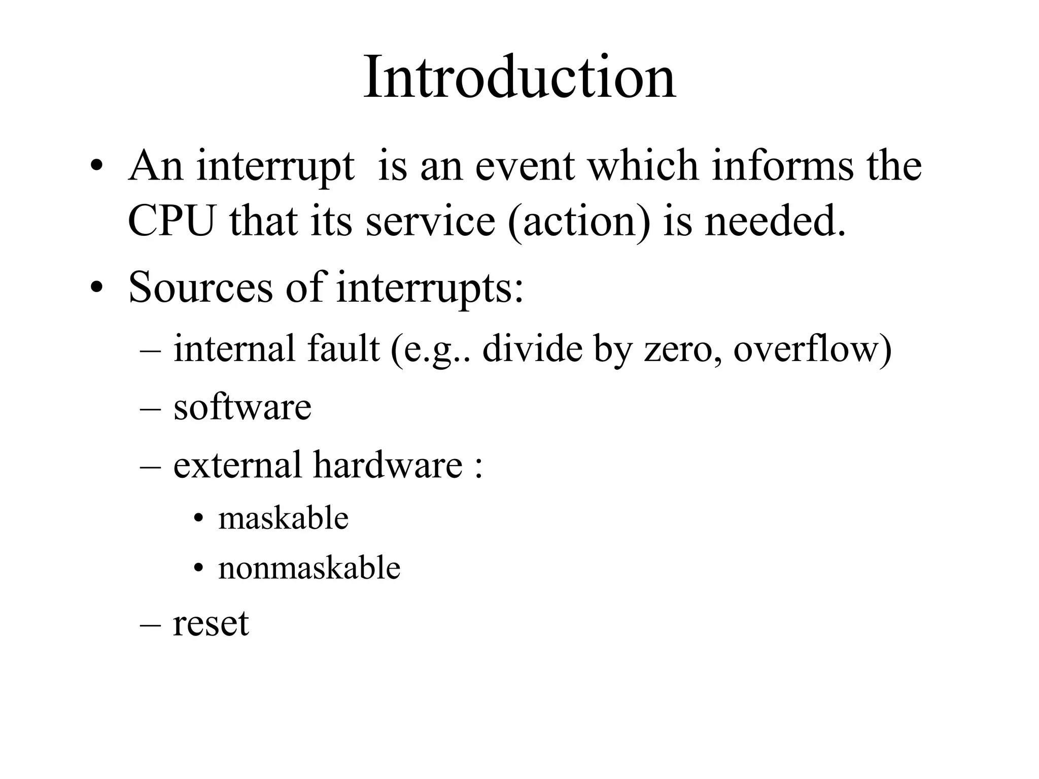 Introduction
• An interrupt is an event which informs the
CPU that its service (action) is needed.
• Sources of interrupts:
– internal fault (e.g.. divide by zero, overflow)
– software
– external hardware :
• maskable
• nonmaskable
– reset
 