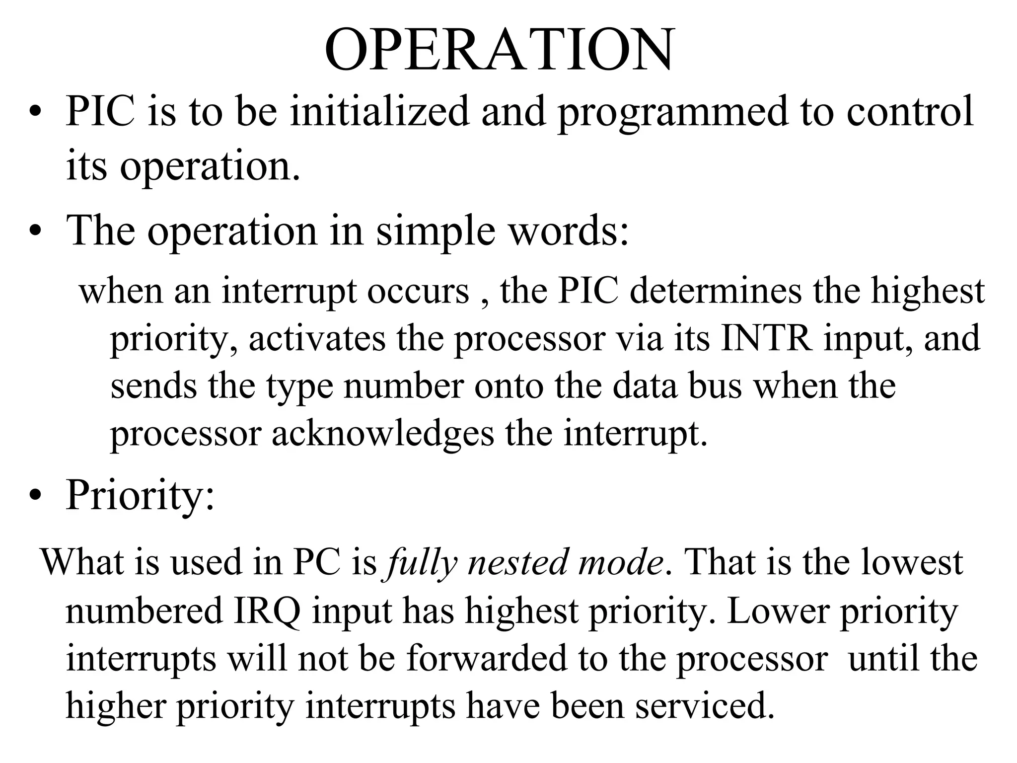OPERATION
• PIC is to be initialized and programmed to control
its operation.
• The operation in simple words:
when an interrupt occurs , the PIC determines the highest
priority, activates the processor via its INTR input, and
sends the type number onto the data bus when the
processor acknowledges the interrupt.
• Priority:
What is used in PC is fully nested mode. That is the lowest
numbered IRQ input has highest priority. Lower priority
interrupts will not be forwarded to the processor until the
higher priority interrupts have been serviced.
 