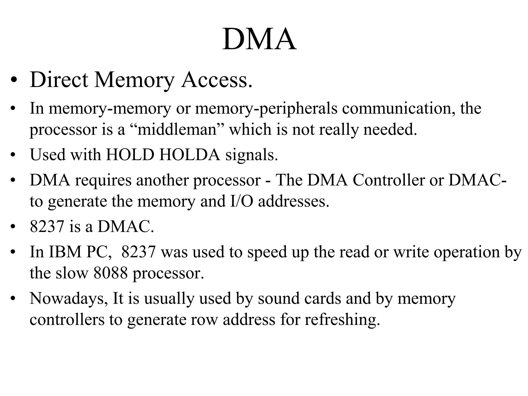 DMA
• Direct Memory Access.
• In memory-memory or memory-peripherals communication, the
processor is a “middleman” which is not really needed.
• Used with HOLD HOLDA signals.
• DMA requires another processor - The DMA Controller or DMAC-
to generate the memory and I/O addresses.
• 8237 is a DMAC.
• In IBM PC, 8237 was used to speed up the read or write operation by
the slow 8088 processor.
• Nowadays, It is usually used by sound cards and by memory
controllers to generate row address for refreshing.
 
