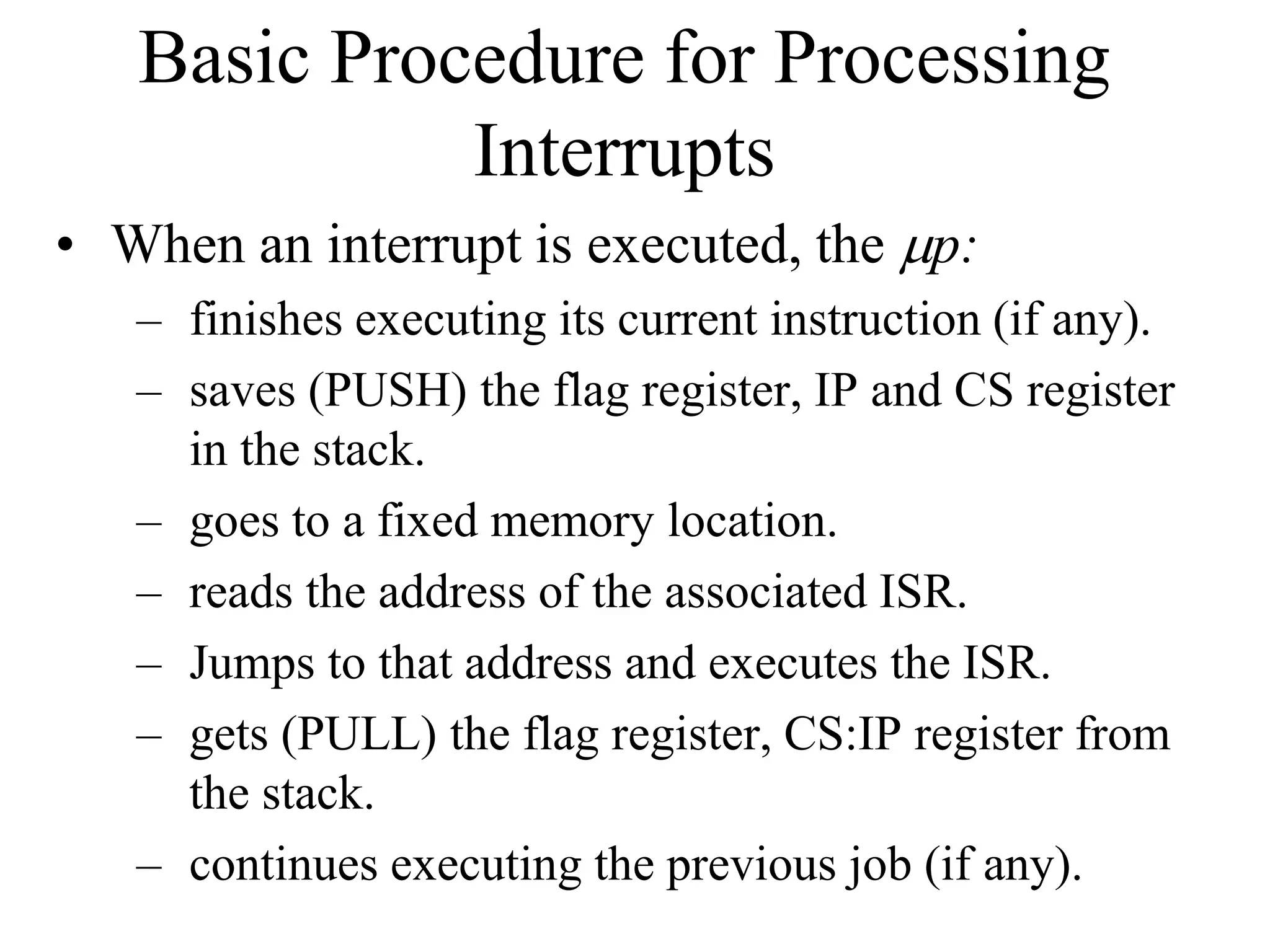 Basic Procedure for Processing
Interrupts
• When an interrupt is executed, the mp:
– finishes executing its current instruction (if any).
– saves (PUSH) the flag register, IP and CS register
in the stack.
– goes to a fixed memory location.
– reads the address of the associated ISR.
– Jumps to that address and executes the ISR.
– gets (PULL) the flag register, CS:IP register from
the stack.
– continues executing the previous job (if any).
 