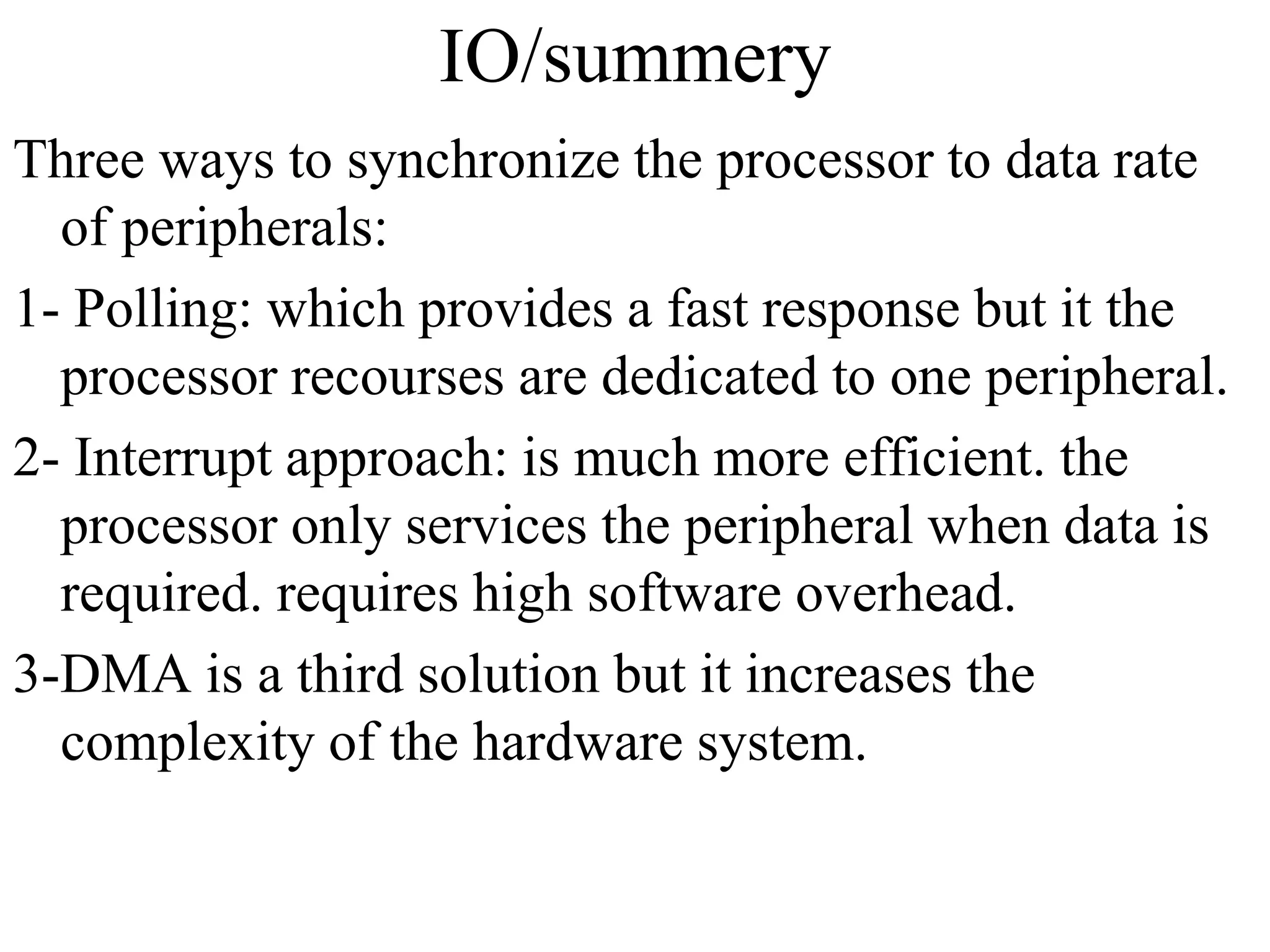 IO/summery
Three ways to synchronize the processor to data rate
of peripherals:
1- Polling: which provides a fast response but it the
processor recourses are dedicated to one peripheral.
2- Interrupt approach: is much more efficient. the
processor only services the peripheral when data is
required. requires high software overhead.
3-DMA is a third solution but it increases the
complexity of the hardware system.
 