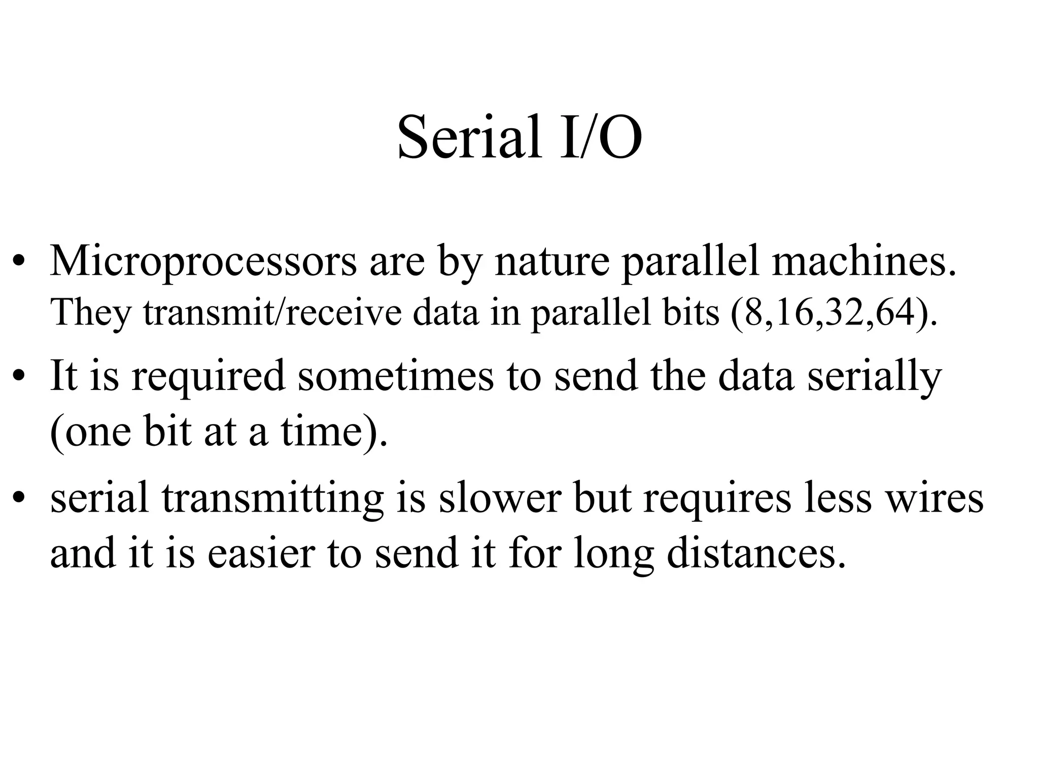 Serial I/O
• Microprocessors are by nature parallel machines.
They transmit/receive data in parallel bits (8,16,32,64).
• It is required sometimes to send the data serially
(one bit at a time).
• serial transmitting is slower but requires less wires
and it is easier to send it for long distances.
 