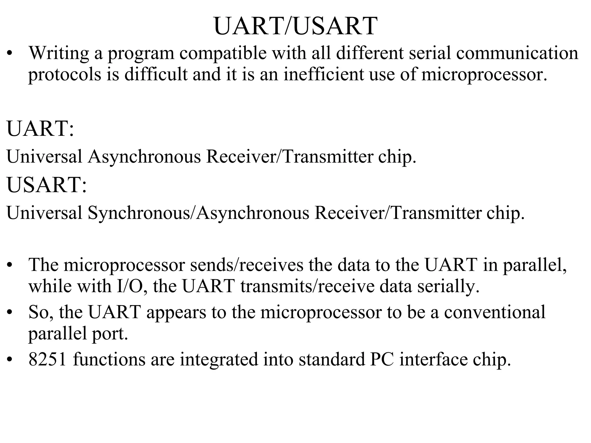 UART/USART
• Writing a program compatible with all different serial communication
protocols is difficult and it is an inefficient use of microprocessor.
UART:
Universal Asynchronous Receiver/Transmitter chip.
USART:
Universal Synchronous/Asynchronous Receiver/Transmitter chip.
• The microprocessor sends/receives the data to the UART in parallel,
while with I/O, the UART transmits/receive data serially.
• So, the UART appears to the microprocessor to be a conventional
parallel port.
• 8251 functions are integrated into standard PC interface chip.
 