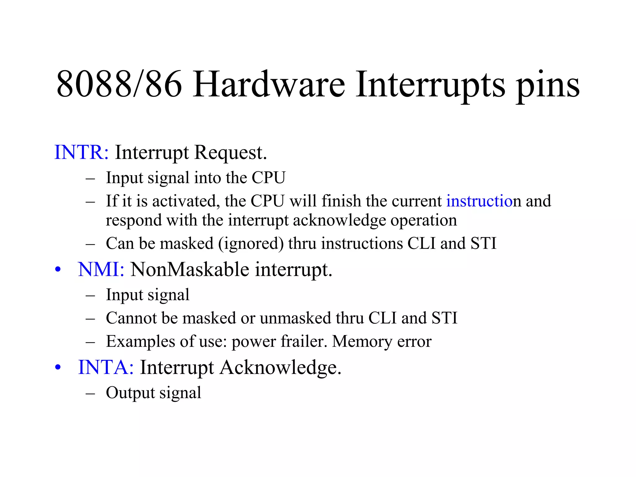 8088/86 Hardware Interrupts pins
INTR: Interrupt Request.
– Input signal into the CPU
– If it is activated, the CPU will finish the current instruction and
respond with the interrupt acknowledge operation
– Can be masked (ignored) thru instructions CLI and STI
• NMI: NonMaskable interrupt.
– Input signal
– Cannot be masked or unmasked thru CLI and STI
– Examples of use: power frailer. Memory error
• INTA: Interrupt Acknowledge.
– Output signal
 