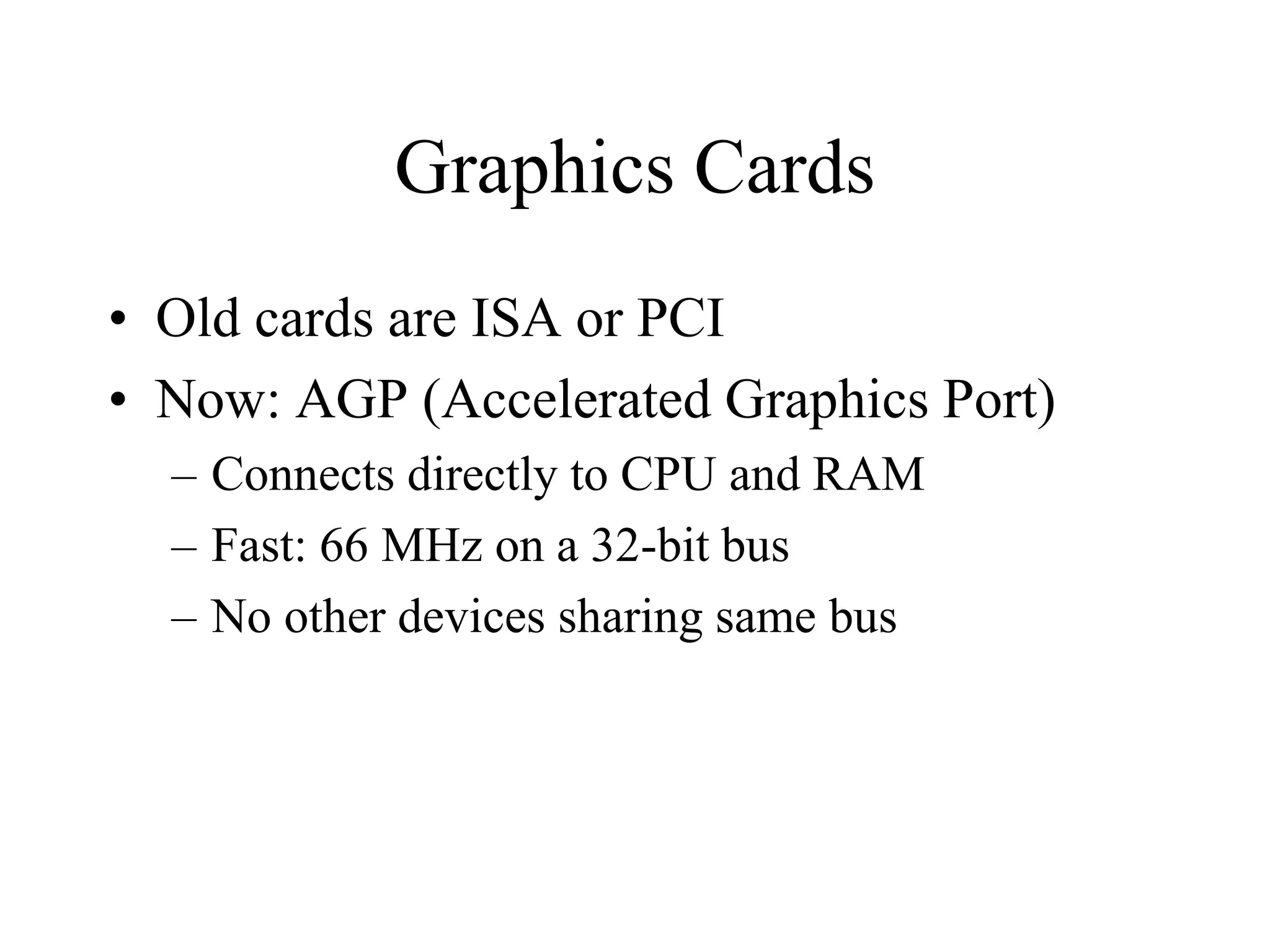 Graphics Cards
• Old cards are ISA or PCI
• Now: AGP (Accelerated Graphics Port)
– Connects directly to CPU and RAM
– Fast: 66 MHz on a 32-bit bus
– No other devices sharing same bus
 