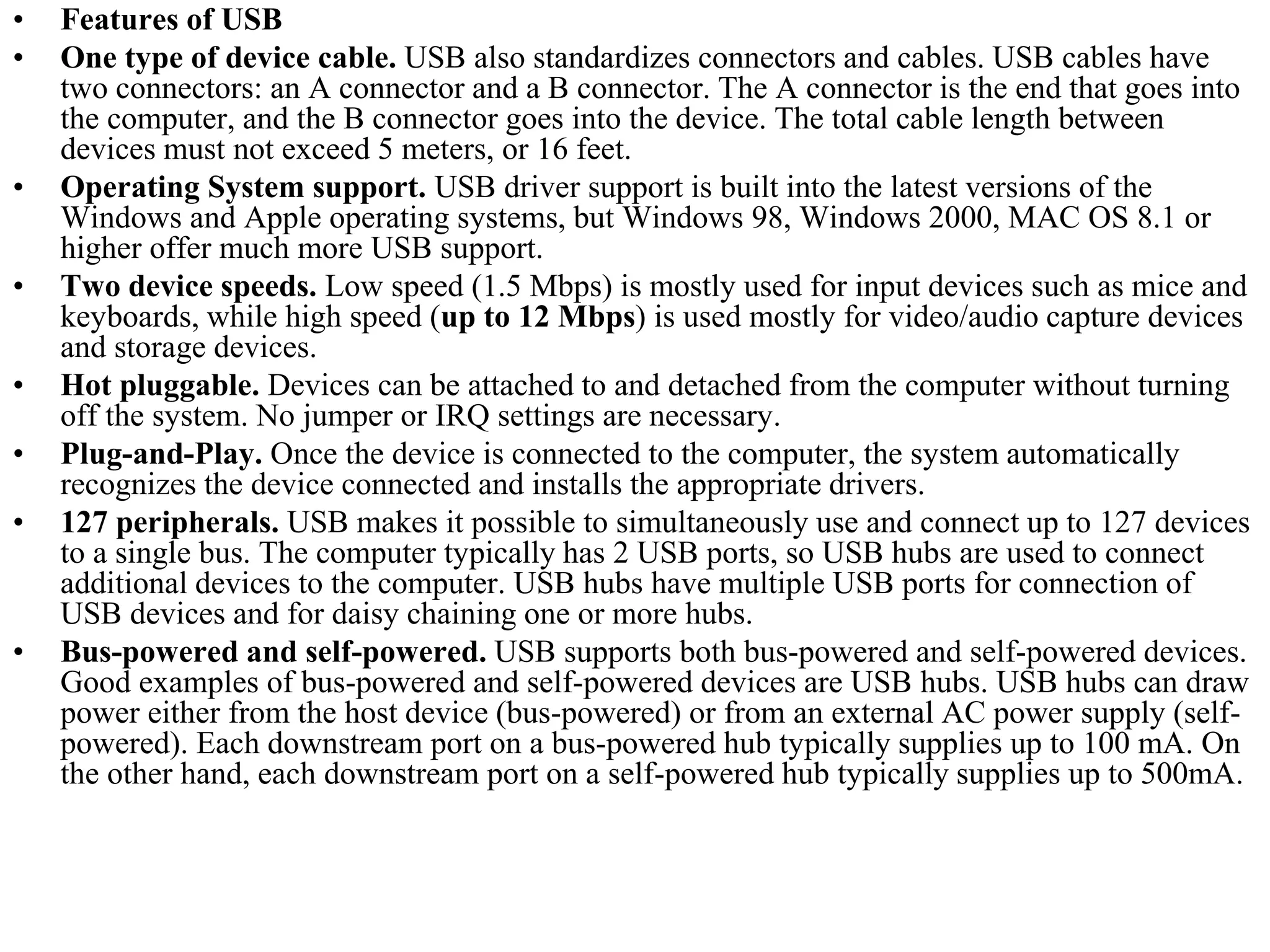 • Features of USB
• One type of device cable. USB also standardizes connectors and cables. USB cables have
two connectors: an A connector and a B connector. The A connector is the end that goes into
the computer, and the B connector goes into the device. The total cable length between
devices must not exceed 5 meters, or 16 feet.
• Operating System support. USB driver support is built into the latest versions of the
Windows and Apple operating systems, but Windows 98, Windows 2000, MAC OS 8.1 or
higher offer much more USB support.
• Two device speeds. Low speed (1.5 Mbps) is mostly used for input devices such as mice and
keyboards, while high speed (up to 12 Mbps) is used mostly for video/audio capture devices
and storage devices.
• Hot pluggable. Devices can be attached to and detached from the computer without turning
off the system. No jumper or IRQ settings are necessary.
• Plug-and-Play. Once the device is connected to the computer, the system automatically
recognizes the device connected and installs the appropriate drivers.
• 127 peripherals. USB makes it possible to simultaneously use and connect up to 127 devices
to a single bus. The computer typically has 2 USB ports, so USB hubs are used to connect
additional devices to the computer. USB hubs have multiple USB ports for connection of
USB devices and for daisy chaining one or more hubs.
• Bus-powered and self-powered. USB supports both bus-powered and self-powered devices.
Good examples of bus-powered and self-powered devices are USB hubs. USB hubs can draw
power either from the host device (bus-powered) or from an external AC power supply (self-
powered). Each downstream port on a bus-powered hub typically supplies up to 100 mA. On
the other hand, each downstream port on a self-powered hub typically supplies up to 500mA.
 