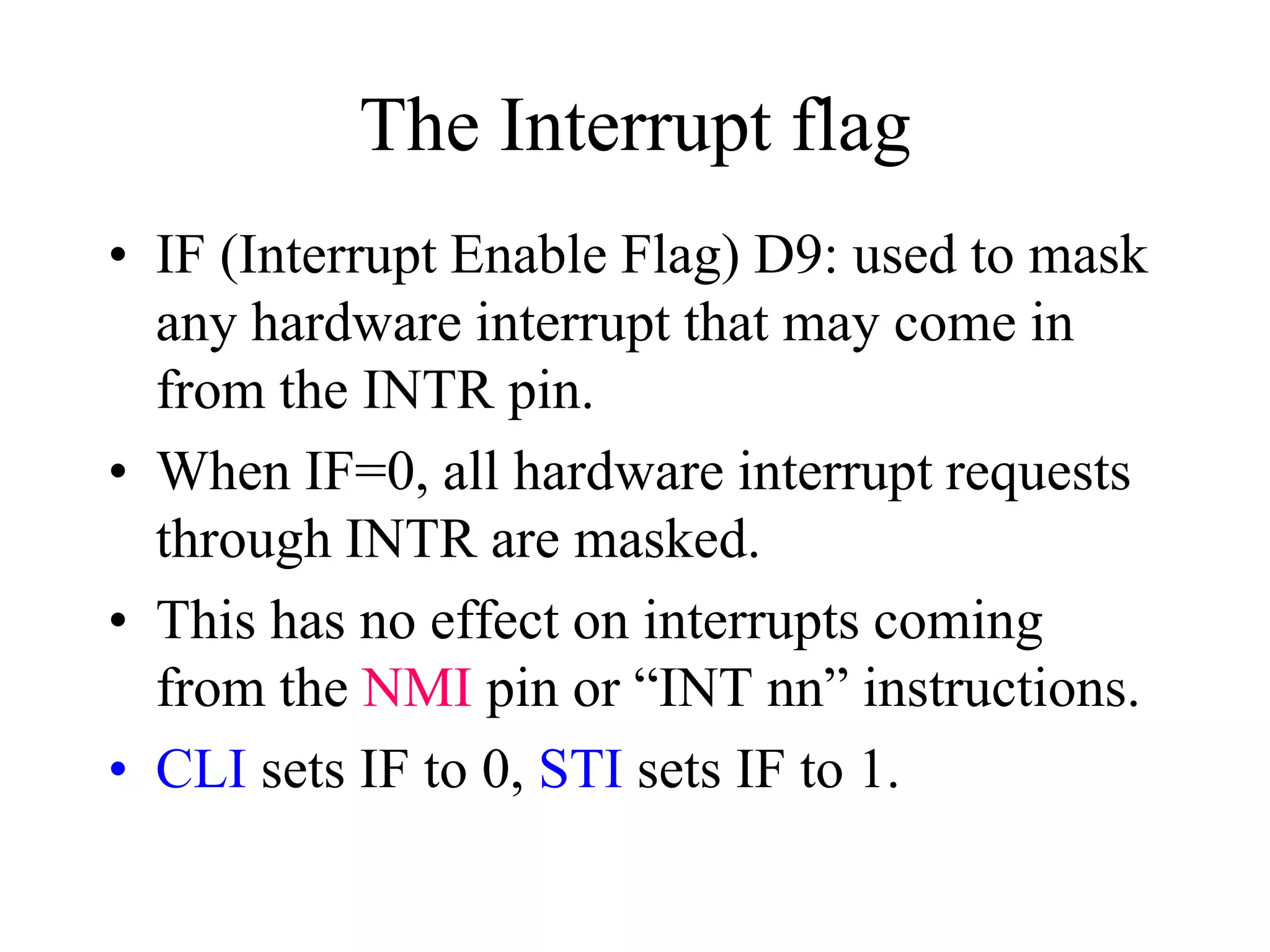 The Interrupt flag
• IF (Interrupt Enable Flag) D9: used to mask
any hardware interrupt that may come in
from the INTR pin.
• When IF=0, all hardware interrupt requests
through INTR are masked.
• This has no effect on interrupts coming
from the NMI pin or “INT nn” instructions.
• CLI sets IF to 0, STI sets IF to 1.
 