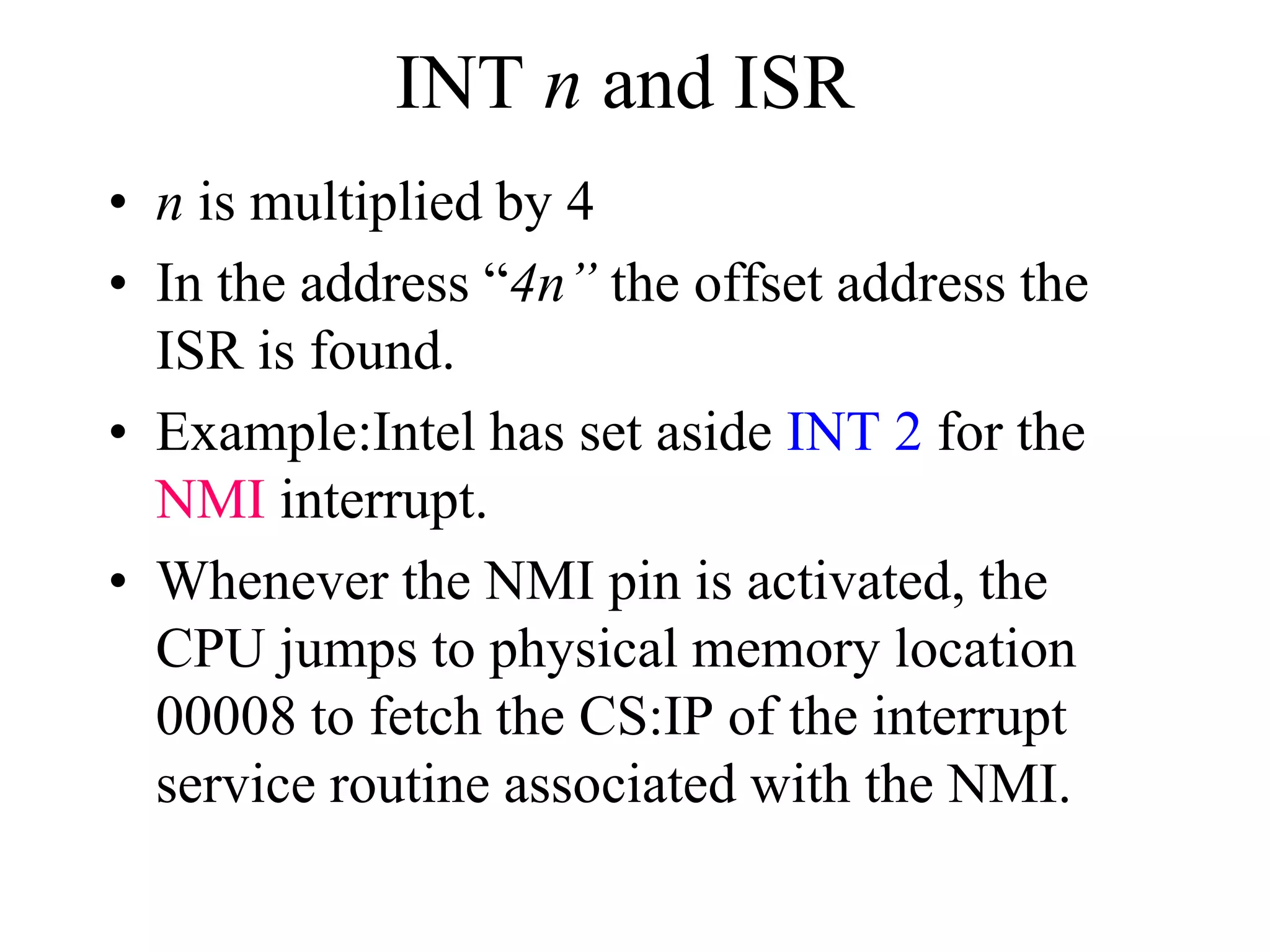 INT n and ISR
• n is multiplied by 4
• In the address “4n” the offset address the
ISR is found.
• Example:Intel has set aside INT 2 for the
NMI interrupt.
• Whenever the NMI pin is activated, the
CPU jumps to physical memory location
00008 to fetch the CS:IP of the interrupt
service routine associated with the NMI.
 