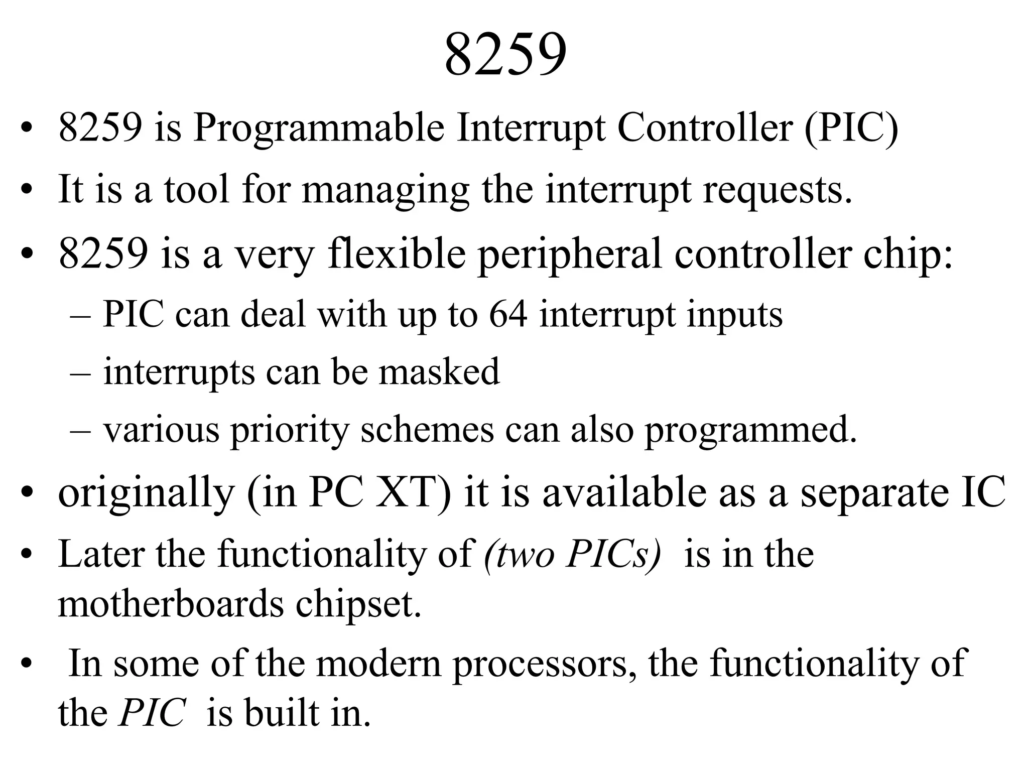 8259
• 8259 is Programmable Interrupt Controller (PIC)
• It is a tool for managing the interrupt requests.
• 8259 is a very flexible peripheral controller chip:
– PIC can deal with up to 64 interrupt inputs
– interrupts can be masked
– various priority schemes can also programmed.
• originally (in PC XT) it is available as a separate IC
• Later the functionality of (two PICs) is in the
motherboards chipset.
• In some of the modern processors, the functionality of
the PIC is built in.
 