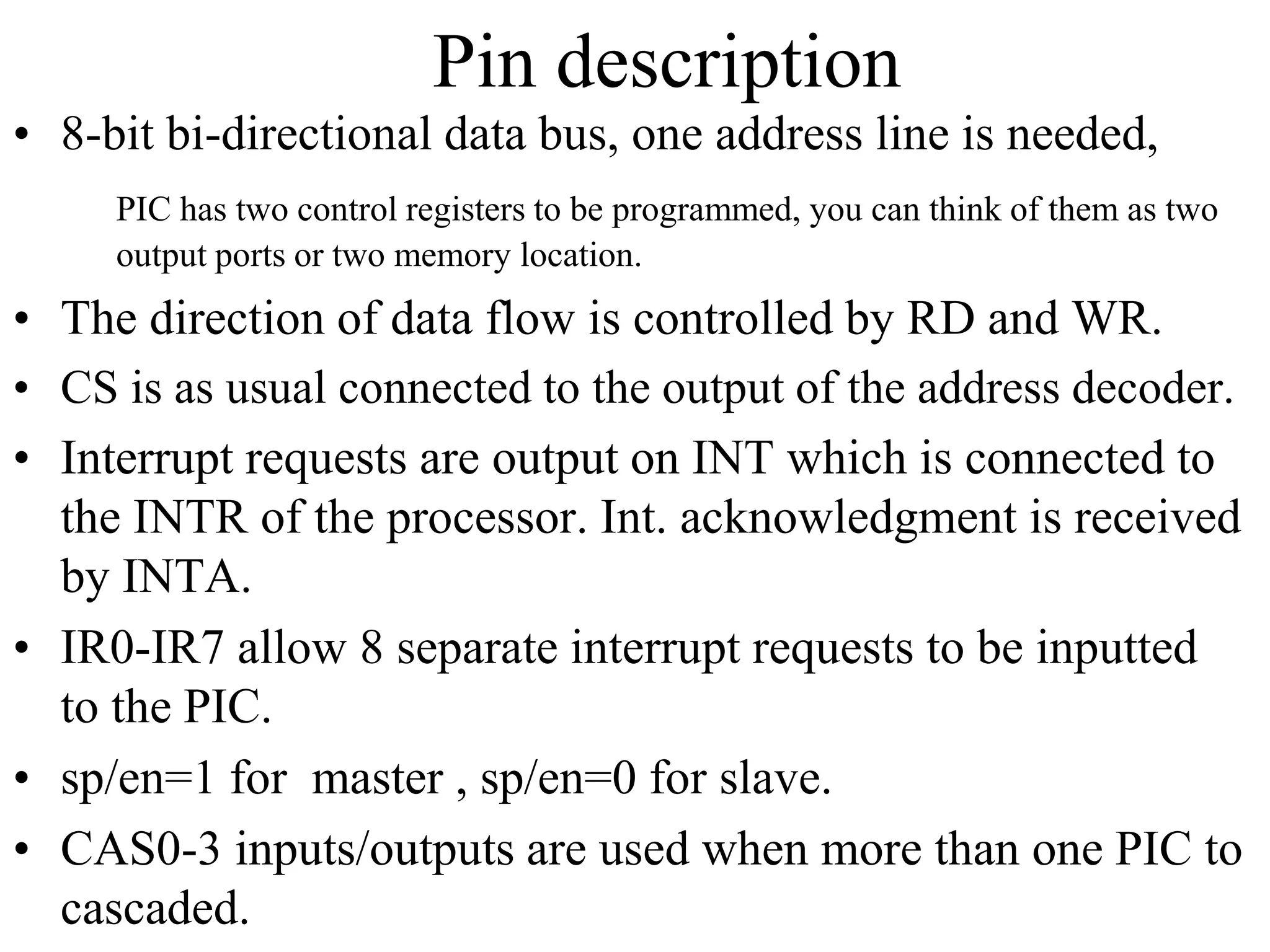 Pin description
• 8-bit bi-directional data bus, one address line is needed,
PIC has two control registers to be programmed, you can think of them as two
output ports or two memory location.
• The direction of data flow is controlled by RD and WR.
• CS is as usual connected to the output of the address decoder.
• Interrupt requests are output on INT which is connected to
the INTR of the processor. Int. acknowledgment is received
by INTA.
• IR0-IR7 allow 8 separate interrupt requests to be inputted
to the PIC.
• sp/en=1 for master , sp/en=0 for slave.
• CAS0-3 inputs/outputs are used when more than one PIC to
cascaded.
 