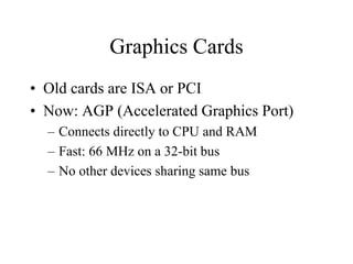 Graphics Cards
• Old cards are ISA or PCI
• Now: AGP (Accelerated Graphics Port)
– Connects directly to CPU and RAM
– Fast: 66 MHz on a 32-bit bus
– No other devices sharing same bus
 