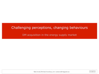 Challenging perceptions, changing behaviours
DM acquisition in the energy supply market
1Mark Arnold, M-Cubed Consultancy, 2013. markarnold07@gmail.com
 