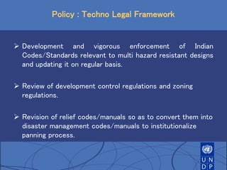 Policy : Techno Legal Framework
 Development and vigorous enforcement of Indian
Codes/Standards relevant to multi hazard resistant designs
and updating it on regular basis.
 Review of development control regulations and zoning
regulations.
 Revision of relief codes/manuals so as to convert them into
disaster management codes/manuals to institutionalize
panning process.
 
