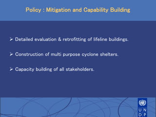Policy : Mitigation and Capability Building
 Detailed evaluation & retrofitting of lifeline buildings.
 Construction of multi purpose cyclone shelters.
 Capacity building of all stakeholders.
 