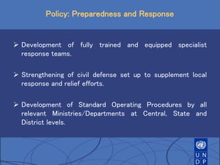 Policy: Preparedness and Response
 Development of fully trained and equipped specialist
response teams.
 Strengthening of civil defense set up to supplement local
response and relief efforts.
 Development of Standard Operating Procedures by all
relevant Ministries/Departments at Central, State and
District levels.
 