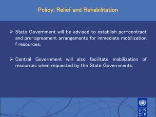 Policy: Relief and Rehabilitation
 State Government will be advised to establish per-contract
and pre-agreement arrangements for immediate mobilization
f resources.
 Central Government will also facilitate mobilization of
resources when requested by the State Governments.
 