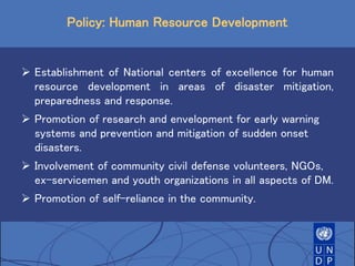 Policy: Human Resource Development
 Establishment of National centers of excellence for human
resource development in areas of disaster mitigation,
preparedness and response.
 Promotion of research and envelopment for early warning
systems and prevention and mitigation of sudden onset
disasters.
 Involvement of community civil defense volunteers, NGOs,
ex-servicemen and youth organizations in all aspects of DM.
 Promotion of self-reliance in the community.
 