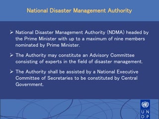 National Disaster Management Authority
 National Disaster Management Authority (NDMA) headed by
the Prime Minister with up to a maximum of nine members
nominated by Prime Minister.
 The Authority may constitute an Advisory Committee
consisting of experts in the field of disaster management.
 The Authority shall be assisted by a National Executive
Committee of Secretaries to be constituted by Central
Government.
 