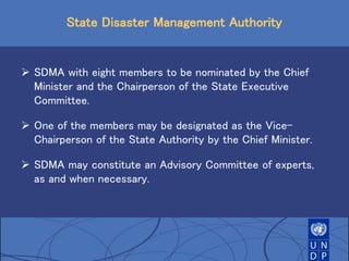 State Disaster Management Authority
 SDMA with eight members to be nominated by the Chief
Minister and the Chairperson of the State Executive
Committee.
 One of the members may be designated as the Vice-
Chairperson of the State Authority by the Chief Minister.
 SDMA may constitute an Advisory Committee of experts,
as and when necessary.
 