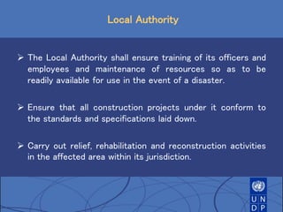 Local Authority
 The Local Authority shall ensure training of its officers and
employees and maintenance of resources so as to be
readily available for use in the event of a disaster.
 Ensure that all construction projects under it conform to
the standards and specifications laid down.
 Carry out relief, rehabilitation and reconstruction activities
in the affected area within its jurisdiction.
 