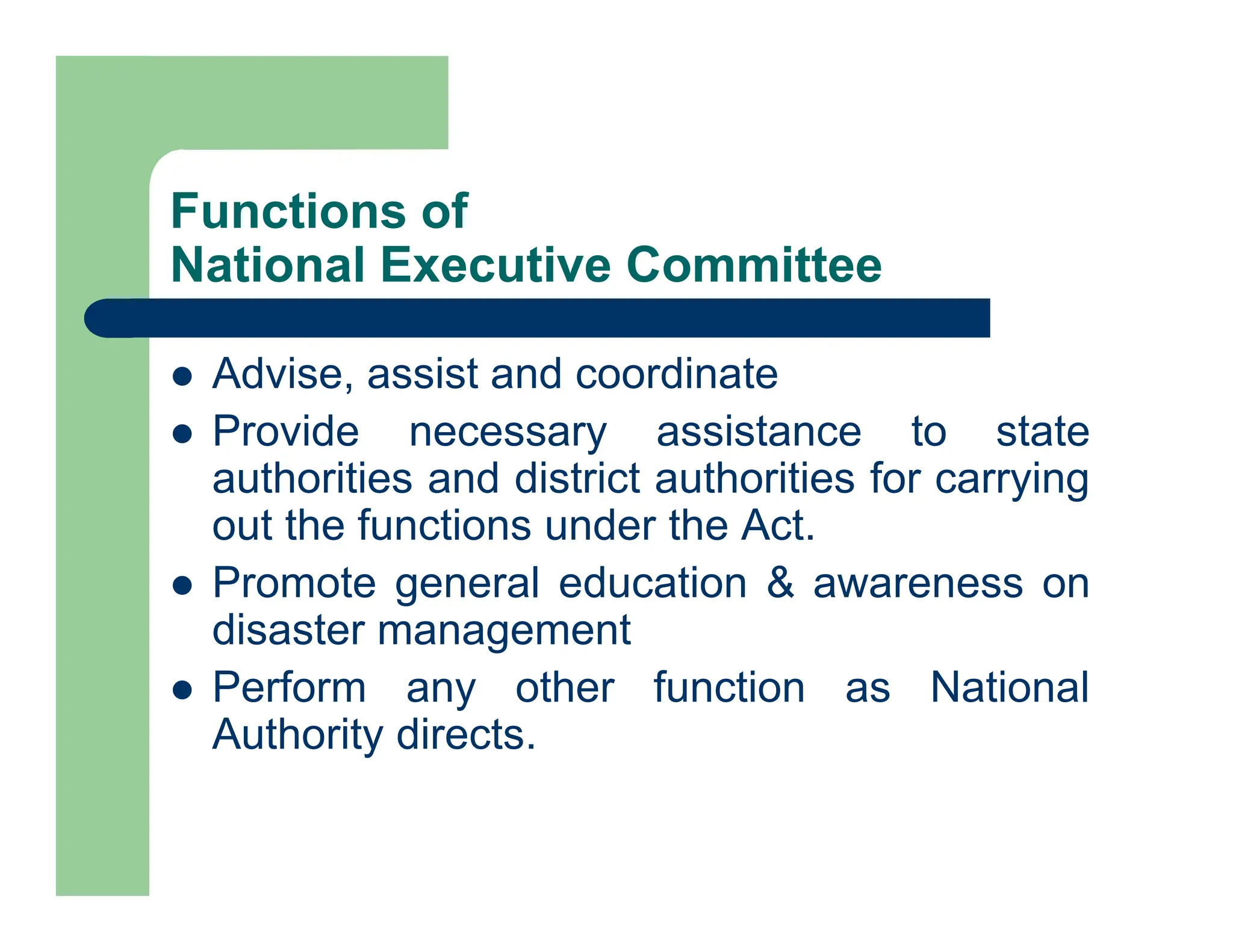  Advise, assist and coordinate
 Provide necessary assistance to state
authorities and district authorities for carrying
out the functions under the Act.
 Promote general education & awareness on
disaster management
 Perform any other function as National
Authority directs.
Functions of
National Executive Committee
 