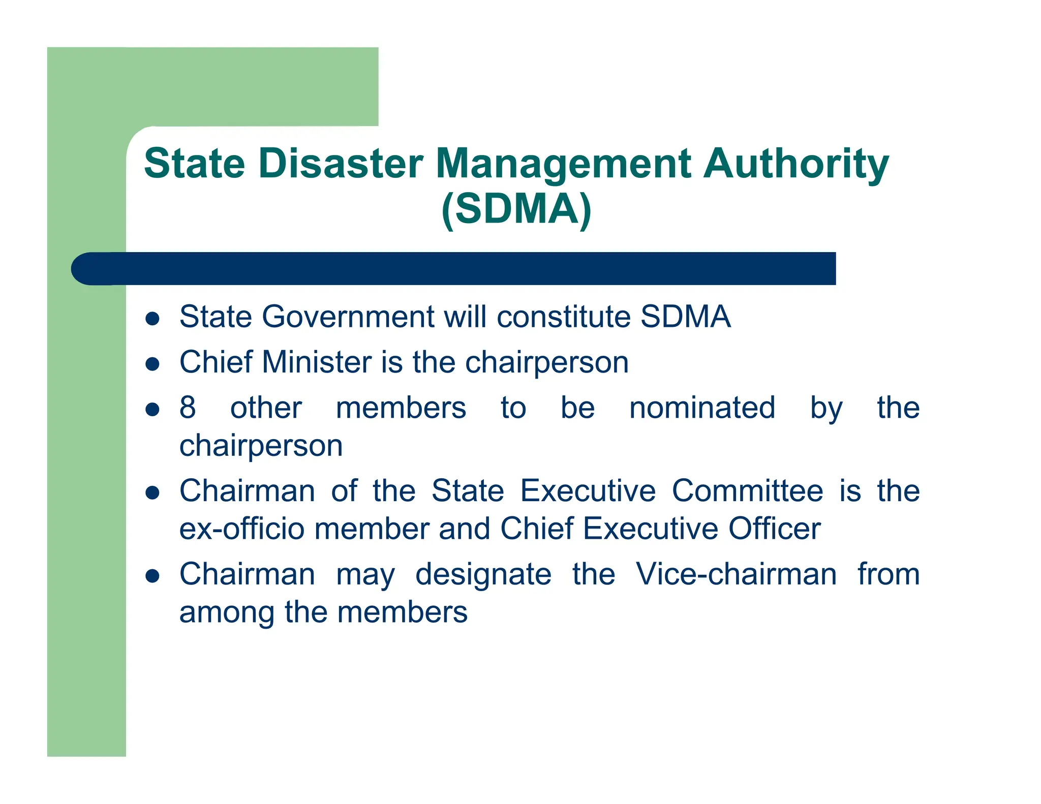State Disaster Management Authority
(SDMA)
 State Government will constitute SDMA
 Chief Minister is the chairperson
 8 other members to be nominated by the
chairperson
 Chairman of the State Executive Committee is the
ex-officio member and Chief Executive Officer
 Chairman may designate the Vice-chairman from
among the members
 
