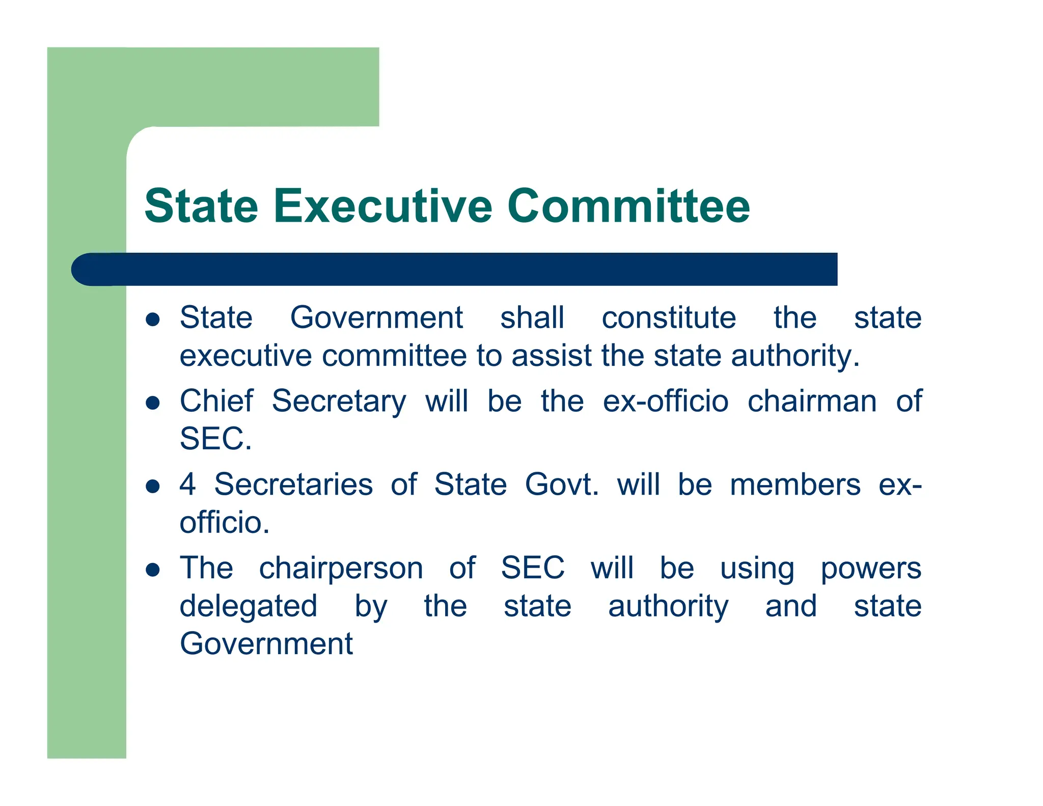 State Executive Committee
 State Government shall constitute the state
executive committee to assist the state authority.
 Chief Secretary will be the ex-officio chairman of
SEC.
 4 Secretaries of State Govt. will be members ex-
officio.
 The chairperson of SEC will be using powers
delegated by the state authority and state
Government
 