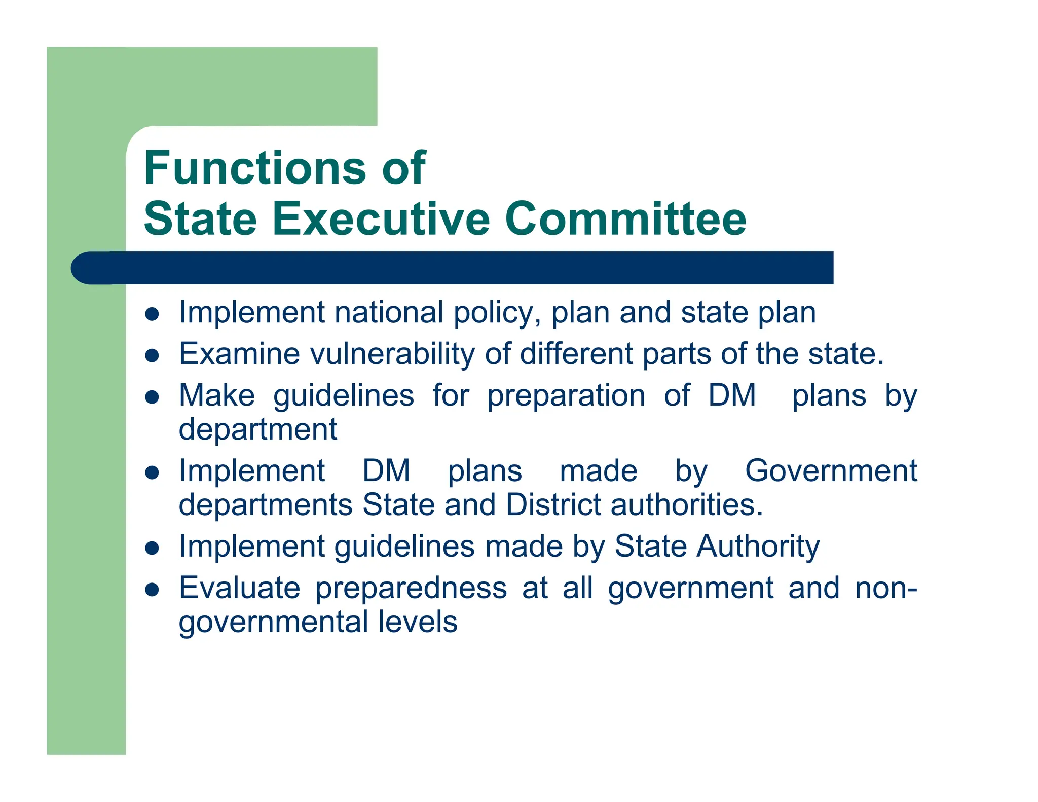Functions of
State Executive Committee
 Implement national policy, plan and state plan
 Examine vulnerability of different parts of the state.
 Make guidelines for preparation of DM plans by
department
 Implement DM plans made by Government
departments State and District authorities.
 Implement guidelines made by State Authority
 Evaluate preparedness at all government and non-
governmental levels
 