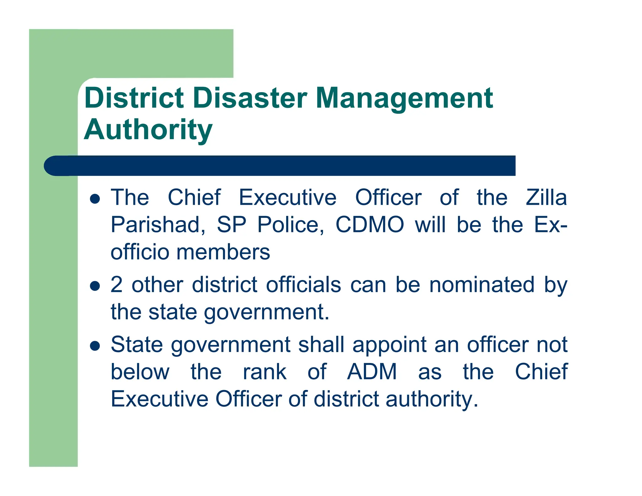  The Chief Executive Officer of the Zilla
Parishad, SP Police, CDMO will be the Ex-
officio members
 2 other district officials can be nominated by
the state government.
 State government shall appoint an officer not
below the rank of ADM as the Chief
Executive Officer of district authority.
District Disaster Management
Authority
 