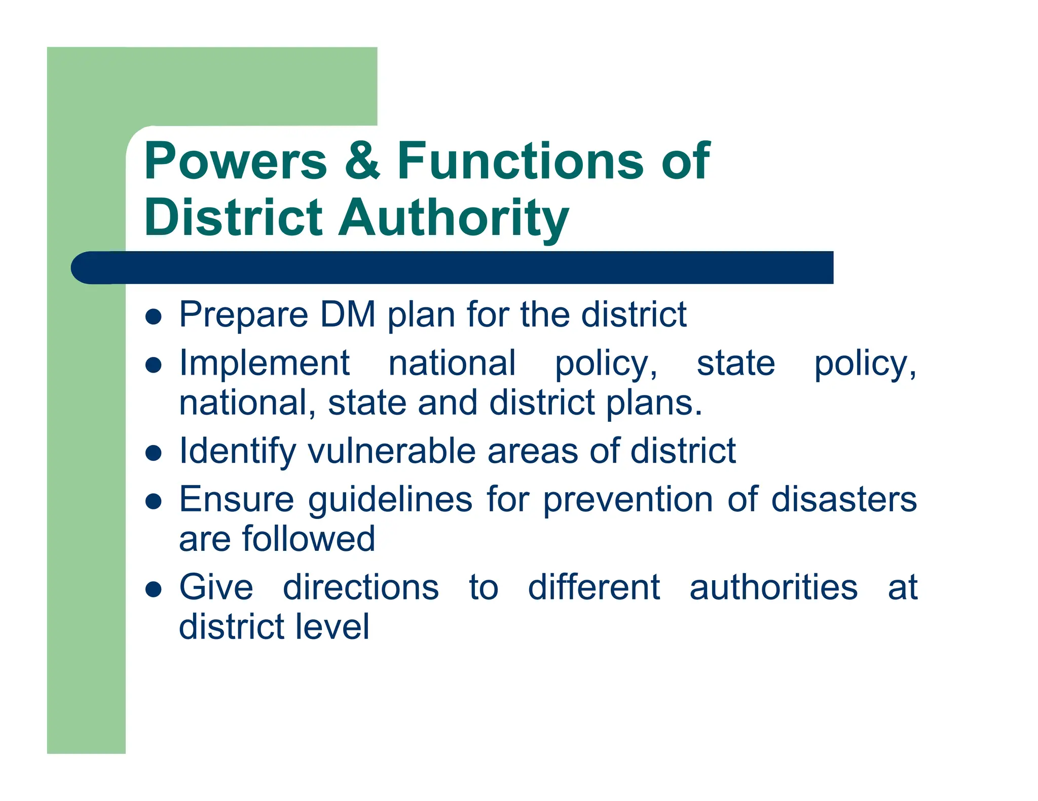 Powers & Functions of
District Authority
 Prepare DM plan for the district
 Implement national policy, state policy,
national, state and district plans.
 Identify vulnerable areas of district
 Ensure guidelines for prevention of disasters
are followed
 Give directions to different authorities at
district level
 