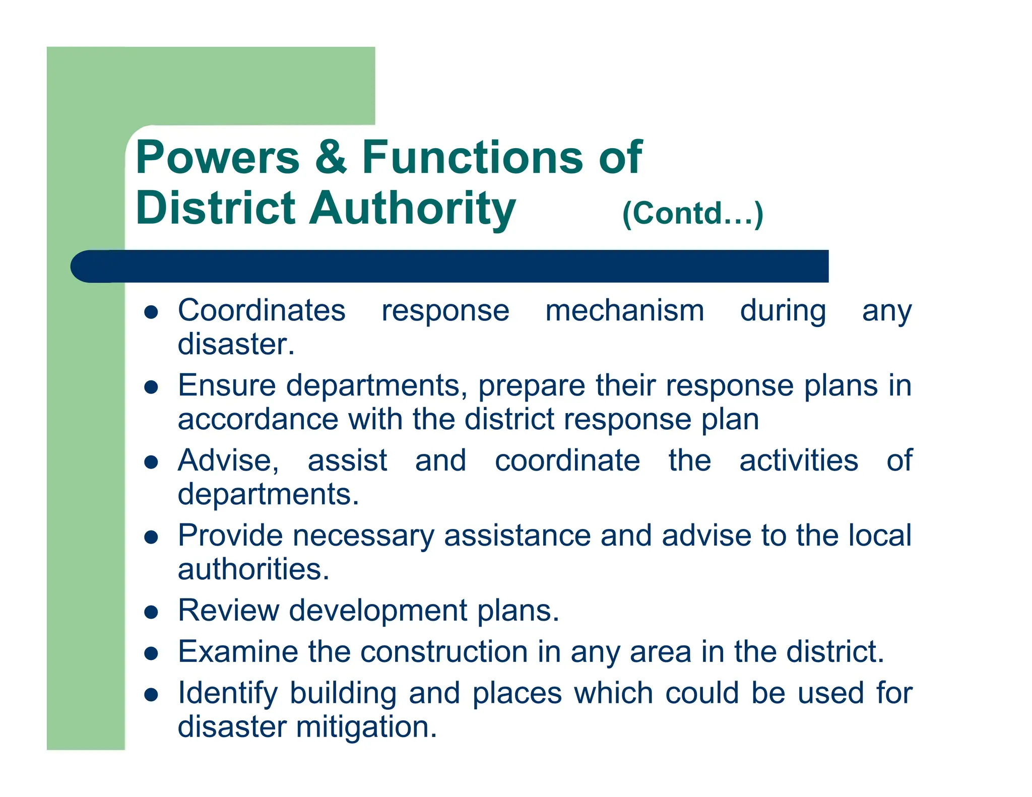  Coordinates response mechanism during any
disaster.
 Ensure departments, prepare their response plans in
accordance with the district response plan
 Advise, assist and coordinate the activities of
departments.
 Provide necessary assistance and advise to the local
authorities.
 Review development plans.
 Examine the construction in any area in the district.
 Identify building and places which could be used for
disaster mitigation.
Powers & Functions of
District Authority (Contd…)
 