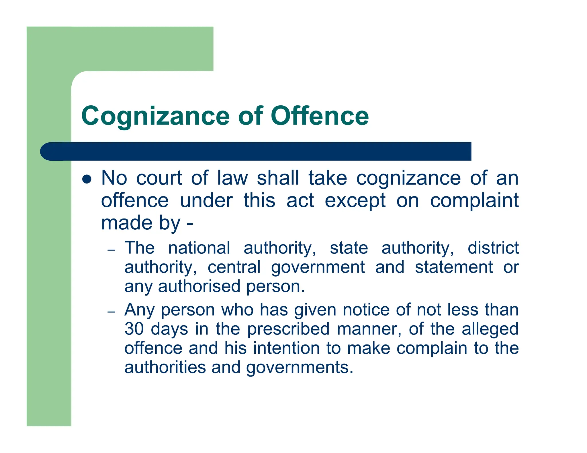Cognizance of Offence
 No court of law shall take cognizance of an
offence under this act except on complaint
made by -
– The national authority, state authority, district
authority, central government and statement or
any authorised person.
– Any person who has given notice of not less than
30 days in the prescribed manner, of the alleged
offence and his intention to make complain to the
authorities and governments.
 