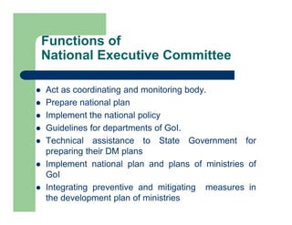 Functions of
National Executive Committee
 Act as coordinating and monitoring body.
 Prepare national plan
 Implement the national policy
 Guidelines for departments of GoI.
 Technical assistance to State Government for
preparing their DM plans
 Implement national plan and plans of ministries of
GoI
 Integrating preventive and mitigating measures in
the development plan of ministries
 