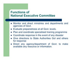 Monitor and direct ministries and departments and
agencies of Govt.
 Evaluate preparedness at all Govt. levels.
 Plan and coordinate specialised training programme
 Coordinate response in the event of any disaster
 Give directions to State Authorities GoI and others
for response
 Direct any agency/department of Govt. to make
available any resource or information.
Functions of
National Executive Committee
 