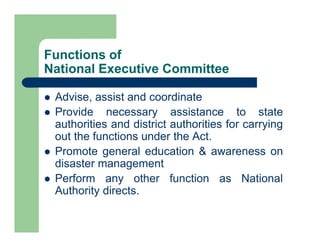  Advise, assist and coordinate
 Provide necessary assistance to state
authorities and district authorities for carrying
out the functions under the Act.
 Promote general education & awareness on
disaster management
 Perform any other function as National
Authority directs.
Functions of
National Executive Committee
 