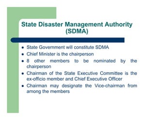 State Disaster Management Authority
(SDMA)
 State Government will constitute SDMA
 Chief Minister is the chairperson
 8 other members to be nominated by the
chairperson
 Chairman of the State Executive Committee is the
ex-officio member and Chief Executive Officer
 Chairman may designate the Vice-chairman from
among the members
 