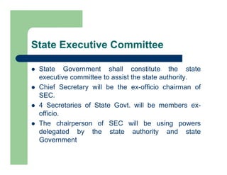 State Executive Committee
 State Government shall constitute the state
executive committee to assist the state authority.
 Chief Secretary will be the ex-officio chairman of
SEC.
 4 Secretaries of State Govt. will be members ex-
officio.
 The chairperson of SEC will be using powers
delegated by the state authority and state
Government
 