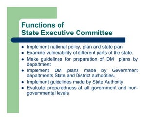 Functions of
State Executive Committee
 Implement national policy, plan and state plan
 Examine vulnerability of different parts of the state.
 Make guidelines for preparation of DM plans by
department
 Implement DM plans made by Government
departments State and District authorities.
 Implement guidelines made by State Authority
 Evaluate preparedness at all government and non-
governmental levels
 