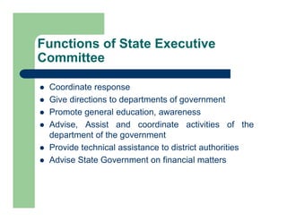  Coordinate response
 Give directions to departments of government
 Promote general education, awareness
 Advise, Assist and coordinate activities of the
department of the government
 Provide technical assistance to district authorities
 Advise State Government on financial matters
Functions of State Executive
Committee
 