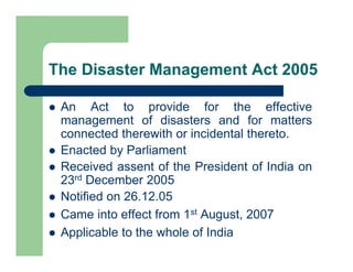 The Disaster Management Act 2005
 An Act to provide for the effective
management of disasters and for matters
connected therewith or incidental thereto.
 Enacted by Parliament
 Received assent of the President of India on
23rd December 2005
 Notified on 26.12.05
 Came into effect from 1st August, 2007
 Applicable to the whole of India
 