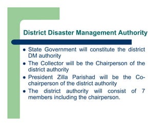 District Disaster Management Authority
 State Government will constitute the district
DM authority
 The Collector will be the Chairperson of the
district authority
 President Zilla Parishad will be the Co-
chairperson of the district authority
 The district authority will consist of 7
members including the chairperson.
 