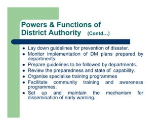  Lay down guidelines for prevention of disaster.
 Monitor implementation of DM plans prepared by
departments.
 Prepare guidelines to be followed by departments.
 Review the preparedness and state of capability.
 Organise specialise training programmes
 Facilitate community training and awareness
programmes.
 Set up and maintain the mechanism for
dissemination of early warning.
Powers & Functions of
District Authority (Contd…)
 