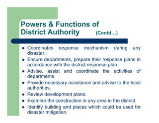  Coordinates response mechanism during any
disaster.
 Ensure departments, prepare their response plans in
accordance with the district response plan
 Advise, assist and coordinate the activities of
departments.
 Provide necessary assistance and advise to the local
authorities.
 Review development plans.
 Examine the construction in any area in the district.
 Identify building and places which could be used for
disaster mitigation.
Powers & Functions of
District Authority (Contd…)
 