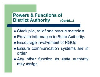  Stock pile, relief and rescue materials
 Provide information to State Authority.
 Encourage involvement of NGOs
 Ensure communication systems are in
order
 Any other function as state authority
may assign.
Powers & Functions of
District Authority (Contd…)
 