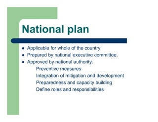 National plan
 Applicable for whole of the country
 Prepared by national executive committee.
 Approved by national authority.
Preventive measures
Integration of mitigation and development
Preparedness and capacity building
Define roles and responsibilities
 