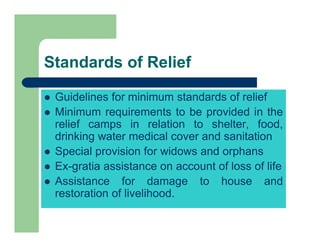 Standards of Relief
 Guidelines for minimum standards of relief
 Minimum requirements to be provided in the
relief camps in relation to shelter, food,
drinking water medical cover and sanitation
 Special provision for widows and orphans
 Ex-gratia assistance on account of loss of life
 Assistance for damage to house and
restoration of livelihood.
 
