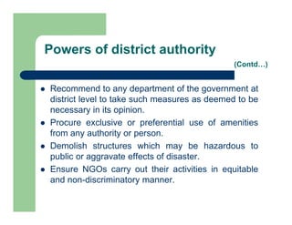  Recommend to any department of the government at
district level to take such measures as deemed to be
necessary in its opinion.
 Procure exclusive or preferential use of amenities
from any authority or person.
 Demolish structures which may be hazardous to
public or aggravate effects of disaster.
 Ensure NGOs carry out their activities in equitable
and non-discriminatory manner.
Powers of district authority
(Contd…)
 
