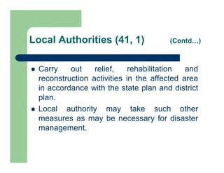  Carry out relief, rehabilitation and
reconstruction activities in the affected area
in accordance with the state plan and district
plan.
 Local authority may take such other
measures as may be necessary for disaster
management.
Local Authorities (41, 1) (Contd…)
 