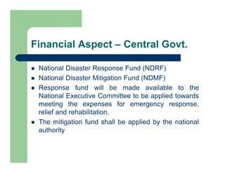 Financial Aspect – Central Govt.
 National Disaster Response Fund (NDRF)
 National Disaster Mitigation Fund (NDMF)
 Response fund will be made available to the
National Executive Committee to be applied towards
meeting the expenses for emergency response,
relief and rehabilitation.
 The mitigation fund shall be applied by the national
authority
 