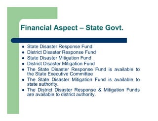  State Disaster Response Fund
 District Disaster Response Fund
 State Disaster Mitigation Fund
 District Disaster Mitigation Fund
 The State Disaster Response Fund is available to
the State Executive Committee
 The State Disaster Mitigation Fund is available to
state authority.
 The District Disaster Response & Mitigation Funds
are available to district authority.
Financial Aspect – State Govt.
 